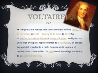  François Marie Arouet, más conocido como Voltaire (París, 21
de noviembre de 1694 – ibídem, 30 de mayo de 1778) fue
un escritor, historiador, filósofo y abogado francés que figura como
uno de los principales representantes de la Ilustración, un período
que enfatizó el poder de la razón humana, de la ciencia y el
respeto hacia la humanidad. En 1746 Voltaire fue elegido miembro
de la Academia francesa.
 