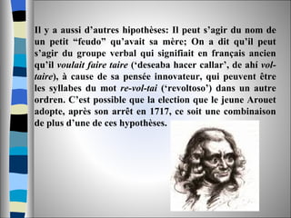 Il y a aussi d’autres hipothèses: Il peut s’agir du nom de un petit “feudo” qu’avait sa mère; On a dit qu’il peut s’agir du groupe verbal qui signifiait en français ancien qu’il  voulait faire taire  (‘deseaba hacer callar’, de ahí  vol-taire ), à cause de sa pensée innovateur, qui peuvent être les syllabes du mot  re-vol-tai  (‘revoltoso’) dans un autre ordren. C’est possible que la election que le jeune Arouet adopte, après son arrêt en 1717, ce soit une combinaison de plus d’une de ces hypothèses.  