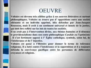 OEUVRE Voltaire est devenu très célèbre grâce à ses oeuvres littéraires et surtout philosophiques. Voltaire ne trouve pas d’ oppositions entre une société aliénante et un individu opprimé, idée défendue par Jean-Jacques Rousseau, mais il croit à un sentiment universel et innate de la justice, qui doit être reflété sur les lois de toutes les sociétés.  Il ne croit pas à l’intervention divine, aux thèmes humains et il dénonce le providencialisme dans son conte philosophique  Candide ou l’optimisme  . Il s’est fortément opposé à l’ Église catholique, symbole, selon lui, de l’intolerance et de l’ injustice.  Voltaire est passé à l’Histoire pour donner le terme de tolérance religieuse. Il a lutté contre l’intolérance et la superstition et il a toujours défendu la convivence pacifique entre les personnes de différentes croyances et religions.  