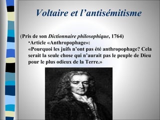 Voltaire et l’antisémitisme ( Pris de son  Dictionnaire philosophique , 1764) Article «Anthropophage»: «Pourquoi les juifs n’ont pas été anthropophage? Cela serait la seule chose qui n’aurait pas le peuple de Dieu pour le plus odieux de la Terre.» 