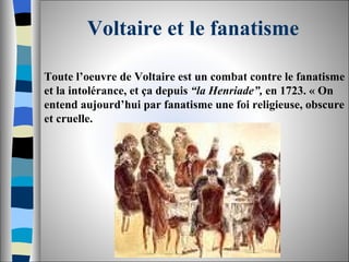 Voltaire et le fanatisme Toute l’oeuvre de Voltaire est un combat contre le fanatisme et la intolérance, et ça depuis  “la Henriade”,  en 1723. « On entend aujourd’hui par fanatisme une foi religieuse, obscure et cruelle.  