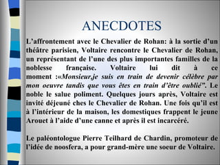ANECDOTES L’affrontement avec le Chevalier de Rohan: à la sortie d’un théâtre parisien, Voltaire rencontre le Chevalier de Rohan, un représentant de l’une des plus importantes familles de la noblesse française. Voltaire lui dit à ce moment :« Monsieur,je suis en train de devenir célèbre par mon oeuvre tandis que vous êtes en train d’être oublié” . Le noble le salue poliment. Quelques jours après, Voltaire est invité déjeuné ches le Chevalier de Rohan. Une fois qu’il est à l’intérieur de la maison, les domestiques frappent le jeune Arouet à l’aide d’une canne et après il est incarcéré.  Le paléontologue Pierre Teilhard de Chardin, promoteur de l’idée de noosfera, a pour grand-mère une soeur de Voltaire.  
