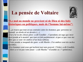 La pensée de Voltaire   “ Le mal au monde ne provient ni de Dieu ni des faits historiques ou politiques, mais de l’homme lui-même”: "…je trouve que tout est au contraire entre les hommes, que  personne ne connaît  ses droits ni ses devoirs (…) - Car j’ai vu des choses pires –a dit Candide -. Cependant, un sage que mest mort pendu m’a montré  que tout est fait parfaitement  et que ce que vous me dites que ce sont  les ombres d’un beau tableau. - Votre pendu se moquait des gans –a dit Martín -.Vos ombres sont des taches horribles. - Les hommes sont ceux qui tachent tout sans pouvoir  l’éviter- a dit Candide. - Alors ce n’est pas votre faute – a dit Martin." (Candide ou  l’ optimisme).  