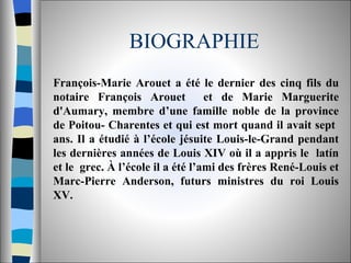 BIOGRAPHIE François-Marie Arouet a été le dernier des cinq fils du notaire François Arouet  et de Marie Marguerite d'Aumary, membre d’une famille noble de la province de Poitou- Charentes et qui est mort quand il avait sept  ans. Il a étudié à l’école jésuite Louis-le-Grand pendant les dernières années de Louis XIV où il a appris le  latín et le  grec. À l’école il a été l’ami des frères René-Louis et Marc-Pierre Anderson, futurs ministres du roi Louis XV.  