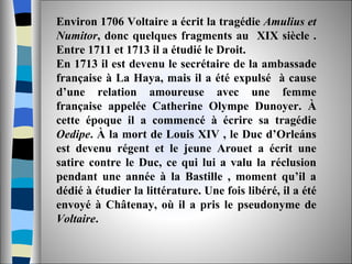 Environ 1706 Voltaire a écrit la tragédie  Amulius et Numitor , donc quelques fragments au  XIX siècle . Entre 1711 et 1713 il a étudié le Droit.  En 1713 il est devenu le secrétaire de la ambassade française à La Haya, mais il a été expulsé  à cause d’une relation amoureuse avec une femme française appelée Catherine Olympe Dunoyer. À cette époque il a commencé à écrire sa tragédie  Oedipe . À la mort de Louis XIV , le Duc d’Orleáns est devenu régent et le jeune Arouet a écrit une satire contre le Duc, ce qui lui a valu la réclusion pendant une année à la Bastille , moment qu’il a dédié à étudier la littérature. Une fois libéré, il a été envoyé à Châtenay, où il a pris le pseudonyme de  Voltaire .  