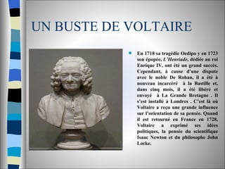 UN BUSTE DE VOLTAIRE En 1718 sa tragédie Oedipo y en 1723 son épopée,  L’Henriade , dédiée au roi Enrique IV, ont été un grand succès. Cependant, à cause d’une dispute avec le noble De Rohan, il a été à nouveau incarcéré  à la Bastille et, dans cinq mois, il a été libéré et envoyé  à La Grande Bretagne . Il s’est installé à Londres . C’est là où Voltaire a reçu une grande influence sur l’orientation de sa pensée. Quand il est retourné en France en 1728, Voltaire a exprimé ses idées politiques, la pensée du scientifique Isaac Newton et du philosophe John Locke.  