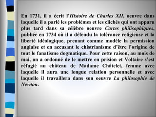En 1731, il a écrit l’ Histoire de Charles XII , oeuvre dans laquelle il a parlé les problèmes et les clichés qui ont apparu plus tard dans sa célèbre oeuvre  Cartes philisophiques , publiée en 1734 où il a défendu la tolérance religieuse et la liberté idéologique, prenant comme modèle la permission anglaise et en accusant le chistrianisme d’être l’origine de tout le fanatisme dogmatique. Pour cette raison, au mois de mai, on a ordonné de le mettre en prision et Voltaire s’est réfugié au château de Madame Châtelet, femme avec laquelle il aura une longue relation personnelle et avec laquelle il travaillera dans son oeuvre  La philosophie de Newton . 