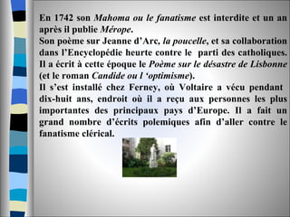 En 1742 son  Mahoma ou le fanatisme  est interdite et un an après il publie  Mérope .  Son poème sur Jeanne d’Arc , la poucelle , et sa collaboration dans l’Encyclopédie heurte contre le  parti des catholiques. Il a écrit à cette époque le  Poème sur le désastre de Lisbonne  (et le roman  Candide ou l ‘optimisme ). Il s’est installé chez Ferney, où Voltaire a vécu pendant  dix-huit ans, endroit où il a reçu aux personnes les plus importantes des principaux pays d’Europe. Il a fait un grand nombre d’écrits polemiques afin d’aller contre le fanatisme clérical. 