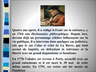 Quatre ans après, il a rédigé le Traité sur la tolérance , y en 1764 son  Dictionnaire philosophique . Depuis lors, devenu déjà un personnage célèbre influençant sur la vie publique, il a intervenu dans quelques cas judiciers, tels que le cas Calas et celui de La Barre, qui était accusé de impiété, en défendant la tolérance et la liberté avec un grand dogmatisme et fanatisme. En 1778 Voltaire est revenu à Paris, accueilli avec un grand entusiasme et il est mort le 30 mai  de cette même année. En 1791, ses restes ont été menés au Panthéon 
