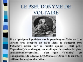 LE PSEUDONYME DE VOLTAIRE Il y a quelques hipothèses sur le pseudonyme Voltaire. Une version très acceptée dit qu’il vient de l’adjectif  Petit Volontaire  utilisé par sa famille quand il était petit. Cependant(sin embargo), on croit que la version la plus  vraisemblable(verosímil) c’est que “Voltaire” est l’anagramme de  «Arouet L(e) J(eune)»  (‘Arouet, le jeun’), en utilisant les majuscules latines .  