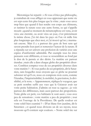 Micromégas                           11



    Micromégas lui repartit : « Si vous n’étiez pas philosophe,
je craindrais de vous affliger en vous apprenant que notre vie
est sept cents fois plus longue que la vôtre ; mais vous savez
trop bien que quand il faut rendre son corps aux éléments,
et ranimer la nature sous une autre forme, ce qui s’appelle
mourir ; quand ce moment de métamorphose est venu, avoir
vécu une éternité, ou avoir vécu un jour, c’est précisément
la même chose. J’ai été dans les pays où l’on vit mille fois
plus longtemps que chez moi, et j’ai trouvé qu’on y murmu-
rait encore. Mais il y a partout des gens de bon sens qui
savent prendre leur parti et remercier l’auteur de la nature. Il
a répandu sur cet univers une profusion de variétés avec une
espèce d’uniformité admirable. Par exemple tous les êtres
pensants sont différents, et tous se ressemblent au fond par
le don de la pensée et des désirs. La matière est partout
étendue ; mais elle a dans chaque globe des propriétés diver-
ses. Combien comptez-vous de ces propriétés diverses dans
votre matière ? – Si vous parlez de ces propriétés, dit le Satur-
nien, sans lesquelles nous croyons que ce globe ne pourrait
subsister tel qu’il est, nous en comptons trois cents, comme
l’étendue, l’impénétrabilité, la mobilité, la gravitation, la divi-
sibilité, et le reste. – Apparemment, répliqua le voyageur, que
ce petit nombre suffit aux vues que le Créateur avait sur
votre petite habitation. J’admire en tout sa sagesse ; je vois
partout des différences, mais aussi partout des proportions.
Votre globe est petit, vos habitants le sont aussi ; vous avez
peu de sensations ; votre matière a peu de propriétés ; tout
cela est l’ouvrage de la Providence. De quelle couleur est
votre soleil bien examiné ? – D’un blanc fort jaunâtre, dit le
Saturnien ; et quand nous divisons un de ses rayons, nous
trouvons qu’il contient sept couleurs. – Notre soleil tire sur
 
