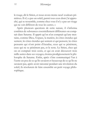 12                         Micromégas


le rouge, dit le Sirien, et nous avons trente-neuf couleurs pri-
mitives. Il n’y a pas un soleil, parmi tous ceux dont j’ai appro-
ché, qui se ressemble, comme chez vous il n’y a pas un visage
qui ne soit différent de tous les autres. »
    Après plusieurs questions de cette nature, il s’informa
combien de substances essentiellement différentes on comp-
tait dans Saturne. Il apprit qu’on n’en comptait qu’une tren-
taine, comme Dieu, l’espace, la matière, les êtres étendus qui
sentent, les êtres étendus qui sentent et qui pensent, les êtres
pensants qui n’ont point d’étendue, ceux qui se pénètrent,
ceux qui ne se pénètrent pas, et le reste. Le Sirien, chez qui
on en comptait trois cents, et qui en avait découvert trois
mille autres dans ses voyages, étonna prodigieusement le phi-
losophe de Saturne. Enfin, après s’être communiqué l’un à
l’autre un peu de ce qu’ils savaient et beaucoup de ce qu’ils ne
savaient pas, après avoir raisonné pendant une révolution du
soleil, ils résolurent de faire ensemble un petit voyage philo-
sophique.
 