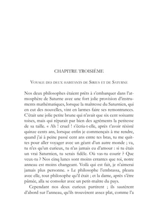 CHAPITRE TROISIÈME

   VOYAGE DES DEUX HABITANTS DE SIRIUS ET DE SATURNE

Nos deux philosophes étaient prêts à s’embarquer dans l’at-
mosphère de Saturne avec une fort jolie provision d’instru-
ments mathématiques, lorsque la maîtresse du Saturnien, qui
en eut des nouvelles, vint en larmes faire ses remontrances.
C’était une jolie petite brune qui n’avait que six cent soixante
toises, mais qui réparait par bien des agréments la petitesse
de sa taille. « Ah ! cruel ! s’écria-t-elle, après t’avoir résisté
quinze cents ans, lorsque enfin je commençais à me rendre,
quand j’ai à peine passé cent ans entre tes bras, tu me quit-
tes pour aller voyager avec un géant d’un autre monde ; va,
tu n’es qu’un curieux, tu n’as jamais eu d’amour : si tu étais
un vrai Saturnien, tu serais fidèle. Où vas-tu courir ? Que
veux-tu ? Nos cinq lunes sont moins errantes que toi, notre
anneau est moins changeant. Voilà qui est fait, je n’aimerai
jamais plus personne. » Le philosophe l’embrassa, pleura
avec elle, tout philosophe qu’il était ; et la dame, après s’être
pâmée, alla se consoler avec un petit-maître du pays.
   Cependant nos deux curieux partirent ; ils sautèrent
d’abord sur l’anneau, qu’ils trouvèrent assez plat, comme l’a
 