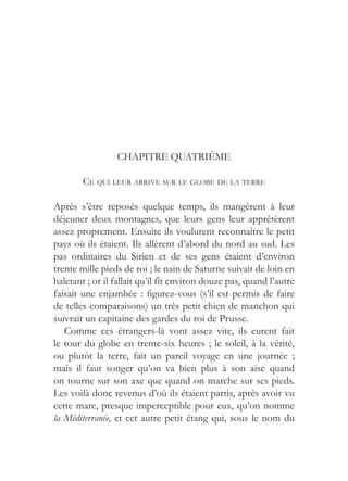 CHAPITRE QUATRIÈME

        CE QUI LEUR ARRIVE SUR LE GLOBE DE LA TERRE

Après s’être reposés quelque temps, ils mangèrent à leur
déjeuner deux montagnes, que leurs gens leur apprêtèrent
assez proprement. Ensuite ils voulurent reconnaître le petit
pays où ils étaient. Ils allèrent d’abord du nord au sud. Les
pas ordinaires du Sirien et de ses gens étaient d’environ
trente mille pieds de roi ; le nain de Saturne suivait de loin en
haletant ; or il fallait qu’il fît environ douze pas, quand l’autre
faisait une enjambée : figurez-vous (s’il est permis de faire
de telles comparaisons) un très petit chien de manchon qui
suivrait un capitaine des gardes du roi de Prusse.
   Comme ces étrangers-là vont assez vite, ils eurent fait
le tour du globe en trente-six heures ; le soleil, à la vérité,
ou plutôt la terre, fait un pareil voyage en une journée ;
mais il faut songer qu’on va bien plus à son aise quand
on tourne sur son axe que quand on marche sur ses pieds.
Les voilà donc revenus d’où ils étaient partis, après avoir vu
cette mare, presque imperceptible pour eux, qu’on nomme
la Méditerranée, et cet autre petit étang qui, sous le nom du
 