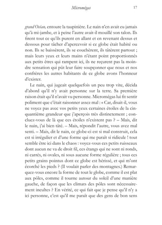 Micromégas                          17



grand Océan, entoure la taupinière. Le nain n’en avait eu jamais
qu’à mi-jambe, et à peine l’autre avait-il mouillé son talon. Ils
firent tout ce qu’ils purent en allant et en revenant dessus et
dessous pour tâcher d’apercevoir si ce globe était habité ou
non. Ils se baissèrent, ils se couchèrent, ils tâtèrent partout ;
mais leurs yeux et leurs mains n’étant point proportionnés
aux petits êtres qui rampent ici, ils ne reçurent pas la moin-
dre sensation qui pût leur faire soupçonner que nous et nos
confrères les autres habitants de ce globe avons l’honneur
d’exister.
    Le nain, qui jugeait quelquefois un peu trop vite, décida
d’abord qu’il n’y avait personne sur la terre. Sa première
raison était qu’il n’avait vu personne. Micromégas lui fit sentir
poliment que c’était raisonner assez mal : « Car, disait-il, vous
ne voyez pas avec vos petits yeux certaines étoiles de la cin-
quantième grandeur que j’aperçois très distinctement ; con-
cluez-vous de là que ces étoiles n’existent pas ? – Mais, dit
le nain, j’ai bien tâté. – Mais, répondit l’autre, vous avez mal
senti. – Mais, dit le nain, ce globe-ci est si mal construit, cela
est si irrégulier et d’une forme qui me paraît si ridicule ! tout
semble être ici dans le chaos : voyez-vous ces petits ruisseaux
dont aucun ne va de droit fil, ces étangs qui ne sont ni ronds,
ni carrés, ni ovales, ni sous aucune forme régulière ; tous ces
petits grains pointus dont ce globe est hérissé, et qui m’ont
écorché les pieds ? (Il voulait parler des montagnes.) Remar-
quez-vous encore la forme de tout le globe, comme il est plat
aux pôles, comme il tourne autour du soleil d’une manière
gauche, de façon que les climats des pôles sont nécessaire-
ment incultes ? En vérité, ce qui fait que je pense qu’il n’y a
ici personne, c’est qu’il me paraît que des gens de bon sens
 