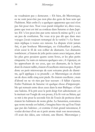18                         Micromégas


ne voudraient pas y demeurer. – Eh bien, dit Micromégas,
ce ne sont peut-être pas non plus des gens de bon sens qui
l’habitent. Mais enfin il y a quelques apparence que ceci n’est
pas fait pour rien. Tout vous paraît irrégulier ici, dites-vous,
parce que tout est tiré au cordeau dans Saturne et dans Jupi-
ter. Eh ! c’est peut-être par cette raison-là même qu’il y a ici
un peu de confusion. Ne vous ai-je pas dit que dans mes
voyages j’avais toujours remarqué de la variété ? » Le Satur-
nien répliqua à toutes ces raisons. La dispute n’eût jamais
fini, si par bonheur Micromégas, en s’échauffant à parler,
n’eût cassé le fil de son collier de diamants. Les diamants
tombèrent ; c’étaient de jolis petits carats assez inégaux, dont
les plus gros pesaient quatre cents livres, et les plus petits
cinquante. Le nain en ramassa quelques-uns ; il s’aperçut, en
les approchant de ses yeux, que ces diamants, de la façon
dont ils étaient taillés, étaient d’excellents microscopes. Il prit
donc un petit microscope de cent soixante pieds de diamè-
tre, qu’il appliqua à sa prunelle ; et Micromégas en choisit
un de deux mille cinq cent pieds. Ils étaient excellents ; mais
d’abord on ne vit rien par leur secours : il fallait s’ajuster.
Enfin l’habitant de Saturne vit quelque chose d’impercepti-
ble qui remuait entre deux eaux dans la mer Baltique : c’était
une baleine. Il la prit avec le petit doigt fort adroitement ; et
la mettant sur l’ongle de son pouce, il la fit voir au Sirien, qui
se mit à rire pour la seconde fois de l’excès de petitesse dont
étaient les habitants de notre globe. Le Saturnien, convaincu
que notre monde est habité, s’imagina bien vite qu’il ne l’était
que par des baleines ; et comme il était grand raisonneur, il
voulut deviner d’où un si petit atome tirait son mouvement,
s’il avait des idées, une volonté, une liberté. Micromégas y
 