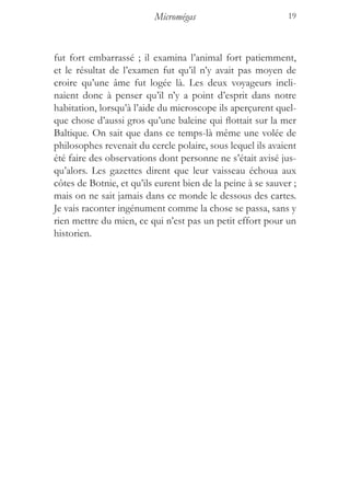 Micromégas                         19



fut fort embarrassé ; il examina l’animal fort patiemment,
et le résultat de l’examen fut qu’il n’y avait pas moyen de
croire qu’une âme fut logée là. Les deux voyageurs incli-
naient donc à penser qu’il n’y a point d’esprit dans notre
habitation, lorsqu’à l’aide du microscope ils aperçurent quel-
que chose d’aussi gros qu’une baleine qui flottait sur la mer
Baltique. On sait que dans ce temps-là même une volée de
philosophes revenait du cercle polaire, sous lequel ils avaient
été faire des observations dont personne ne s’était avisé jus-
qu’alors. Les gazettes dirent que leur vaisseau échoua aux
côtes de Botnie, et qu’ils eurent bien de la peine à se sauver ;
mais on ne sait jamais dans ce monde le dessous des cartes.
Je vais raconter ingénument comme la chose se passa, sans y
rien mettre du mien, ce qui n’est pas un petit effort pour un
historien.
 
