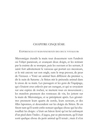 CHAPITRE CINQUIÈME

   EXPÉRIENCES ET RAISONNEMENTS DES DEUX VOYAGEURS

Micromégas étendit la main tout doucement vers l’endroit
où l’objet paraissait, et avançant deux doigts, et les retirant
par la crainte de se tromper, puis les ouvrant et les serrant, il
saisit fort adroitement le vaisseau qui portait ces messieurs,
et le mit encore sur son ongle, sans le trop presser, de peur
de l’écraser. « Voici un animal bien différent du premier »,
dit le nain de Saturne ; le Sirien mit le prétendu animal dans
le creux de sa main. Les passagers et les gens de l’équipage,
qui s’étaient crus enlevés par un ouragan, et qui se croyaient
sur une espèce de rocher, se mettent tous en mouvement ;
les matelots prennent des tonneaux de vin, les jettent sur
la main de Micromégas, et se précipitent après. Les géomè-
tres prennent leurs quarts de cercle, leurs secteurs, et des
filles laponnes, et descendent sur les doigts du Sirien. Ils en
firent tant qu’il sentit enfin remuer quelque chose qui lui cha-
touillait les doigts : c’était un bâton ferré qu’on lui enfonçait
d’un pied dans l’index ; il jugea, par ce picotement, qu’il était
sorti quelque chose du petit animal qu’il tenait ; mais il n’en
 