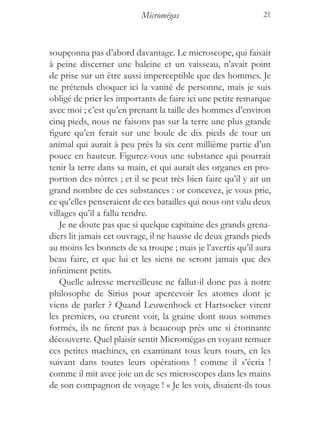 Micromégas                          21



soupçonna pas d’abord davantage. Le microscope, qui faisait
à peine discerner une baleine et un vaisseau, n’avait point
de prise sur un être aussi imperceptible que des hommes. Je
ne prétends choquer ici la vanité de personne, mais je suis
obligé de prier les importants de faire ici une petite remarque
avec moi ; c’est qu’en prenant la taille des hommes d’environ
cinq pieds, nous ne faisons pas sur la terre une plus grande
figure qu’en ferait sur une boule de dix pieds de tour un
animal qui aurait à peu près la six cent millième partie d’un
pouce en hauteur. Figurez-vous une substance qui pourrait
tenir la terre dans sa main, et qui aurait des organes en pro-
portion des nôtres ; et il se peut très bien faire qu’il y ait un
grand nombre de ces substances : or concevez, je vous prie,
ce qu’elles penseraient de ces batailles qui nous ont valu deux
villages qu’il a fallu rendre.
   Je ne doute pas que si quelque capitaine des grands grena-
diers lit jamais cet ouvrage, il ne hausse de deux grands pieds
au moins les bonnets de sa troupe ; mais je l’avertis qu’il aura
beau faire, et que lui et les siens ne seront jamais que des
infiniment petits.
   Quelle adresse merveilleuse ne fallut-il donc pas à notre
philosophe de Sirius pour apercevoir les atomes dont je
viens de parler ? Quand Leuwenhoek et Hartsoeker virent
les premiers, ou crurent voir, la graine dont nous sommes
formés, ils ne firent pas à beaucoup près une si étonnante
découverte. Quel plaisir sentit Micromégas en voyant remuer
ces petites machines, en examinant tous leurs tours, en les
suivant dans toutes leurs opérations ! comme il s’écria !
comme il mit avec joie un de ses microscopes dans les mains
de son compagnon de voyage ! « Je les vois, disaient-ils tous
 