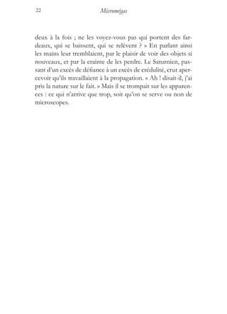 22                          Micromégas


deux à la fois ; ne les voyez-vous pas qui portent des far-
deaux, qui se baissent, qui se relèvent ? » En parlant ainsi
les mains leur tremblaient, par le plaisir de voir des objets si
nouveaux, et par la crainte de les perdre. Le Saturnien, pas-
sant d’un excès de défiance à un excès de crédulité, crut aper-
cevoir qu’ils travaillaient à la propagation. « Ah ! disait-il, j’ai
pris la nature sur le fait. » Mais il se trompait sur les apparen-
ces : ce qui n’arrive que trop, soit qu’on se serve ou non de
microscopes.
 