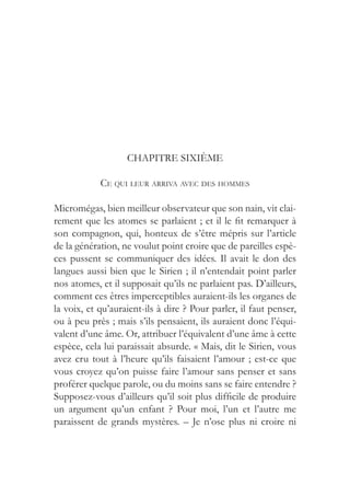 CHAPITRE SIXIÈME

            CE QUI LEUR ARRIVA AVEC DES HOMMES

Micromégas, bien meilleur observateur que son nain, vit clai-
rement que les atomes se parlaient ; et il le fit remarquer à
son compagnon, qui, honteux de s’être mépris sur l’article
de la génération, ne voulut point croire que de pareilles espè-
ces pussent se communiquer des idées. Il avait le don des
langues aussi bien que le Sirien ; il n’entendait point parler
nos atomes, et il supposait qu’ils ne parlaient pas. D’ailleurs,
comment ces êtres imperceptibles auraient-ils les organes de
la voix, et qu’auraient-ils à dire ? Pour parler, il faut penser,
ou à peu près ; mais s’ils pensaient, ils auraient donc l’équi-
valent d’une âme. Or, attribuer l’équivalent d’une âme à cette
espèce, cela lui paraissait absurde. « Mais, dit le Sirien, vous
avez cru tout à l’heure qu’ils faisaient l’amour ; est-ce que
vous croyez qu’on puisse faire l’amour sans penser et sans
proférer quelque parole, ou du moins sans se faire entendre ?
Supposez-vous d’ailleurs qu’il soit plus difficile de produire
un argument qu’un enfant ? Pour moi, l’un et l’autre me
paraissent de grands mystères. – Je n’ose plus ni croire ni
 