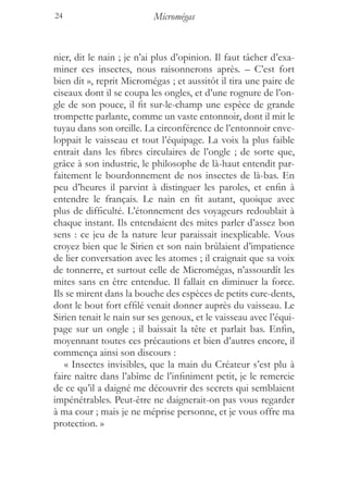 24                         Micromégas


nier, dit le nain ; je n’ai plus d’opinion. Il faut tâcher d’exa-
miner ces insectes, nous raisonnerons après. – C’est fort
bien dit », reprit Micromégas ; et aussitôt il tira une paire de
ciseaux dont il se coupa les ongles, et d’une rognure de l’on-
gle de son pouce, il fit sur-le-champ une espèce de grande
trompette parlante, comme un vaste entonnoir, dont il mit le
tuyau dans son oreille. La circonférence de l’entonnoir enve-
loppait le vaisseau et tout l’équipage. La voix la plus faible
entrait dans les fibres circulaires de l’ongle ; de sorte que,
grâce à son industrie, le philosophe de là-haut entendit par-
faitement le bourdonnement de nos insectes de là-bas. En
peu d’heures il parvint à distinguer les paroles, et enfin à
entendre le français. Le nain en fit autant, quoique avec
plus de difficulté. L’étonnement des voyageurs redoublait à
chaque instant. Ils entendaient des mites parler d’assez bon
sens : ce jeu de la nature leur paraissait inexplicable. Vous
croyez bien que le Sirien et son nain brûlaient d’impatience
de lier conversation avec les atomes ; il craignait que sa voix
de tonnerre, et surtout celle de Micromégas, n’assourdît les
mites sans en être entendue. Il fallait en diminuer la force.
Ils se mirent dans la bouche des espèces de petits cure-dents,
dont le bout fort effilé venait donner auprès du vaisseau. Le
Sirien tenait le nain sur ses genoux, et le vaisseau avec l’équi-
page sur un ongle ; il baissait la tête et parlait bas. Enfin,
moyennant toutes ces précautions et bien d’autres encore, il
commença ainsi son discours :
   « Insectes invisibles, que la main du Créateur s’est plu à
faire naître dans l’abîme de l’infiniment petit, je le remercie
de ce qu’il a daigné me découvrir des secrets qui semblaient
impénétrables. Peut-être ne daignerait-on pas vous regarder
à ma cour ; mais je ne méprise personne, et je vous offre ma
protection. »
 