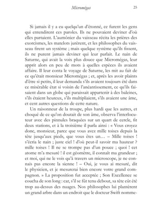 Micromégas                          25



    Si jamais il y a eu quelqu’un d’étonné, ce furent les gens
qui entendirent ces paroles. Ils ne pouvaient deviner d’où
elles partaient. L’aumônier du vaisseau récita les prières des
exorcismes, les matelots jurèrent, et les philosophes du vais-
seau firent un système ; mais quelque système qu’ils fissent,
ils ne purent jamais deviner qui leur parlait. Le nain de
Saturne, qui avait la voix plus douce que Micromégas, leur
apprit alors en peu de mots à quelles espèces ils avaient
affaire. Il leur conta le voyage de Saturne, les mit au fait de
ce qu’était monsieur Micromégas ; et, après les avoir plaints
d’être si petits, il leur demanda s’ils avaient toujours été dans
ce misérable état si voisin de l’anéantissement, ce qu’ils fai-
saient dans un globe qui paraissait appartenir à des baleines,
s’ils étaient heureux, s’ils multipliaient, s’ils avaient une âme,
et cent autres questions de cette nature.
    Un raisonneur de la troupe, plus hardi que les autres, et
choqué de ce qu’on doutait de son âme, observa l’interlocu-
teur avec des pinnules braquées sur un quart de cercle, fit
deux stations, et à la troisième il parla ainsi : « Vous croyez
donc, monsieur, parce que vous avez mille toises depuis la
tête jusqu’aux pieds, que vous êtes un… – Mille toises !
s’écria le nain ; juste ciel ! d’où peut-il savoir ma hauteur ?
mille toises ! Il ne se trompe pas d’un pouce ; quoi ! cet
atome m’a mesuré ! il est géomètre, il connaît ma grandeur ;
et moi, qui ne le vois qu’à travers un microscope, je ne con-
nais pas encore la sienne ! – Oui, je vous ai mesuré, dit
le physicien, et je mesurerai bien encore votre grand com-
pagnon. » La proposition fut acceptée ; Son Excellence se
coucha de son long : car, s’il se fût tenu debout, sa tête eût été
trop au-dessus des nuages. Nos philosophes lui plantèrent
un grand arbre dans un endroit que le docteur Swift nomme-
 