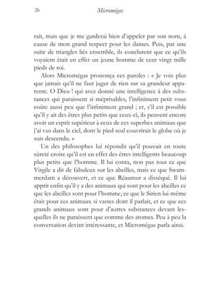 26                         Micromégas


rait, mais que je me garderai bien d’appeler par son nom, à
cause de mon grand respect pour les dames. Puis, par une
suite de triangles liés ensemble, ils conclurent que ce qu’ils
voyaient était en effet un jeune homme de cent vingt mille
pieds de roi.
    Alors Micromégas prononça ces paroles : « Je vois plus
que jamais qu’il ne faut juger de rien sur sa grandeur appa-
rente. O Dieu ! qui avez donné une intelligence à des subs-
tances qui paraissent si méprisables, l’infiniment petit vous
coûte aussi peu que l’infiniment grand ; et, s’il est possible
qu’il y ait des êtres plus petits que ceux-ci, ils peuvent encore
avoir un esprit supérieur à ceux de ces superbes animaux que
j’ai vus dans le ciel, dont le pied seul couvrirait le globe où je
suis descendu. »
    Un des philosophes lui répondit qu’il pouvait en toute
sûreté croire qu’il est en effet des êtres intelligents beaucoup
plus petits que l’homme. Il lui conta, non pas tout ce que
Virgile a dit de fabuleux sur les abeilles, mais ce que Swam-
merdam a découvert, et ce que Réaumur a disséqué. Il lui
apprit enfin qu’il y a des animaux qui sont pour les abeilles ce
que les abeilles sont pour l’homme, ce que le Sirien lui-même
était pour ces animaux si vastes dont il parlait, et ce que ces
grands animaux sont pour d’autres substances devant les-
quelles ils ne paraissent que comme des atomes. Peu à peu la
conversation devint intéressante, et Micromégas parla ainsi.
 