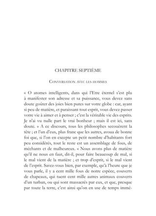 CHAPITRE SEPTIÈME

               CONVERSATION AVEC LES HOMMES

« O atomes intelligents, dans qui l’Etre éternel s’est plu
à manifester son adresse et sa puissance, vous devez sans
doute goûter des joies bien pures sur votre globe : car, ayant
si peu de matière, et paraissant tout esprit, vous devez passer
votre vie à aimer et à penser ; c’est la véritable vie des esprits.
Je n’ai vu nulle part le vrai bonheur ; mais il est ici, sans
doute. » A ce discours, tous les philosophes secouèrent la
tête ; et l’un d’eux, plus franc que les autres, avoua de bonne
foi que, si l’on en excepte un petit nombre d’habitants fort
peu considérés, tout le reste est un assemblage de fous, de
méchants et de malheureux. « Nous avons plus de matière
qu’il ne nous en faut, dit-il, pour faire beaucoup de mal, si
le mal vient de la matière ; et trop d’esprit, si le mal vient
de l’esprit. Savez-vous bien, par exemple, qu’à l’heure que je
vous parle, il y a cent mille fous de notre espèce, couverts
de chapeaux, qui tuent cent mille autres animaux couverts
d’un turban, ou qui sont massacrés par eux, et que, presque
par toute la terre, c’est ainsi qu’on en use de temps immé-
 