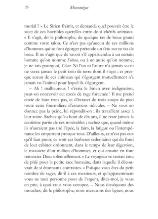 28                         Micromégas


morial ? » Le Sirien frémit, et demanda quel pouvait être le
sujet de ces horribles querelles entre de si chétifs animaux.
« Il s’agit, dit le philosophe, de quelque tas de boue grand
comme votre talon. Ce n’est pas qu’aucun de ces millions
d’hommes qui se font égorger prétende un fétu sur ce tas de
boue. Il ne s’agit que de savoir s’il appartiendra à un certain
homme qu’on nomme Sultan, ou à un autre qu’on nomme,
je ne sais pourquoi, César. Ni l’un ni l’autre n’a jamais vu ni
ne verra jamais le petit coin de terre dont il s’agit ; et pres-
que aucun de ces animaux qui s’égorgent mutuellement n’a
jamais vu l’animal pour lequel ils s’égorgent.
    – Ah ! malheureux ! s’écria le Sirien avec indignation,
peut-on concevoir cet excès de rage forcenée ! Il me prend
envie de faire trois pas, et d’écraser de trois coups de pied
toute cette fourmilière d’assassins ridicules. – Ne vous en
donnez pas la peine, lui répondit-on ; ils travaillent assez à
leur ruine. Sachez qu’au bout de dix ans, il ne reste jamais la
centième partie de ces misérables ; sachez que, quand même
ils n’auraient pas tiré l’épée, la faim, la fatigue ou l’intempé-
rance les emportent presque tous. D’ailleurs, ce n’est pas eux
qu’il faut punir, ce sont ces barbares sédentaires qui du fond
de leur cabinet ordonnent, dans le temps de leur digestion,
le massacre d’un million d’hommes, et qui ensuite en font
remercier Dieu solennellement. » Le voyageur se sentait ému
de pitié pour la petite race humaine, dans laquelle il décou-
vrait de si étonnants contrastes. « Puisque vous êtes du petit
nombre de sages, dit-il à ces messieurs, et qu’apparemment
vous ne tuez personne pour de l’argent, dites-moi, je vous
en prie, à quoi vous vous occupez. – Nous disséquons des
mouches, dit le philosophe, nous mesurons des lignes, nous
 