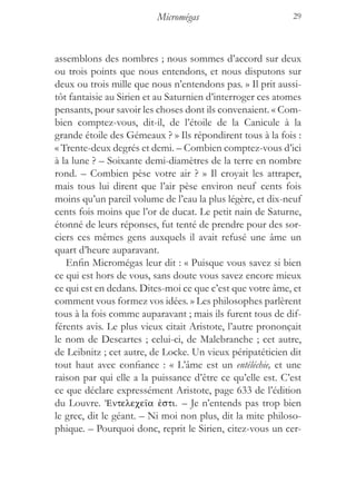 Micromégas                        29



assemblons des nombres ; nous sommes d’accord sur deux
ou trois points que nous entendons, et nous disputons sur
deux ou trois mille que nous n’entendons pas. » Il prit aussi-
tôt fantaisie au Sirien et au Saturnien d’interroger ces atomes
pensants, pour savoir les choses dont ils convenaient. « Com-
bien comptez-vous, dit-il, de l’étoile de la Canicule à la
grande étoile des Gémeaux ? » Ils répondirent tous à la fois :
« Trente-deux degrés et demi. – Combien comptez-vous d’ici
à la lune ? – Soixante demi-diamètres de la terre en nombre
rond. – Combien pèse votre air ? » Il croyait les attraper,
mais tous lui dirent que l’air pèse environ neuf cents fois
moins qu’un pareil volume de l’eau la plus légère, et dix-neuf
cents fois moins que l’or de ducat. Le petit nain de Saturne,
étonné de leurs réponses, fut tenté de prendre pour des sor-
ciers ces mêmes gens auxquels il avait refusé une âme un
quart d’heure auparavant.
   Enfin Micromégas leur dit : « Puisque vous savez si bien
ce qui est hors de vous, sans doute vous savez encore mieux
ce qui est en dedans. Dites-moi ce que c’est que votre âme, et
comment vous formez vos idées. » Les philosophes parlèrent
tous à la fois comme auparavant ; mais ils furent tous de dif-
férents avis. Le plus vieux citait Aristote, l’autre prononçait
le nom de Descartes ; celui-ci, de Malebranche ; cet autre,
de Leibnitz ; cet autre, de Locke. Un vieux péripatéticien dit
tout haut avec confiance : « L’âme est un entéléchie, et une
raison par qui elle a la puissance d’être ce qu’elle est. C’est
ce que déclare expressément Aristote, page 633 de l’édition
du Louvre. ’Entelece‹a ™sti. – Je n’entends pas trop bien
le grec, dit le géant. – Ni moi non plus, dit la mite philoso-
phique. – Pourquoi donc, reprit le Sirien, citez-vous un cer-
 