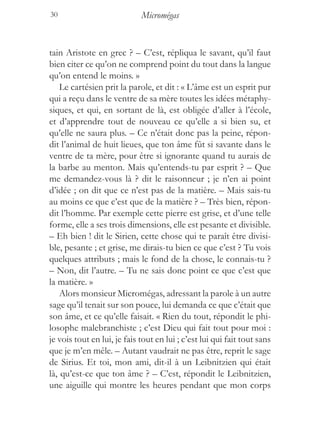 30                           Micromégas


tain Aristote en grec ? – C’est, répliqua le savant, qu’il faut
bien citer ce qu’on ne comprend point du tout dans la langue
qu’on entend le moins. »
    Le cartésien prit la parole, et dit : « L’âme est un esprit pur
qui a reçu dans le ventre de sa mère toutes les idées métaphy-
siques, et qui, en sortant de là, est obligée d’aller à l’école,
et d’apprendre tout de nouveau ce qu’elle a si bien su, et
qu’elle ne saura plus. – Ce n’était donc pas la peine, répon-
dit l’animal de huit lieues, que ton âme fût si savante dans le
ventre de ta mère, pour être si ignorante quand tu aurais de
la barbe au menton. Mais qu’entends-tu par esprit ? – Que
me demandez-vous là ? dit le raisonneur ; je n’en ai point
d’idée ; on dit que ce n’est pas de la matière. – Mais sais-tu
au moins ce que c’est que de la matière ? – Très bien, répon-
dit l’homme. Par exemple cette pierre est grise, et d’une telle
forme, elle a ses trois dimensions, elle est pesante et divisible.
– Eh bien ! dit le Sirien, cette chose qui te paraît être divisi-
ble, pesante ; et grise, me dirais-tu bien ce que c’est ? Tu vois
quelques attributs ; mais le fond de la chose, le connais-tu ?
– Non, dit l’autre. – Tu ne sais donc point ce que c’est que
la matière. »
    Alors monsieur Micromégas, adressant la parole à un autre
sage qu’il tenait sur son pouce, lui demanda ce que c’était que
son âme, et ce qu’elle faisait. « Rien du tout, répondit le phi-
losophe malebranchiste ; c’est Dieu qui fait tout pour moi :
je vois tout en lui, je fais tout en lui ; c’est lui qui fait tout sans
que je m’en mêle. – Autant vaudrait ne pas être, reprit le sage
de Sirius. Et toi, mon ami, dit-il à un Leibnitzien qui était
là, qu’est-ce que ton âme ? – C’est, répondit le Leibnitzien,
une aiguille qui montre les heures pendant que mon corps
 