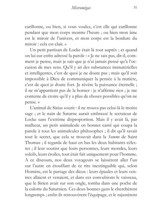 Micromégas                           31



carillonne, ou bien, si vous voulez, c’est elle qui carillonne
pendant que mon corps montre l’heure ; ou bien mon âme
est le miroir de l’univers, et mon corps est la bordure du
miroir : cela est clair. »
    Un petit partisan de Locke était là tout auprès ; et quand
on lui eut enfin adressé la parole : « Je ne sais pas, dit-il, com-
ment je pense, mais je sais que je n’ai jamais pensé qu’à l’oc-
casion de mes sens. Qu’il y ait des substances immatérielles
et intelligentes, c’est de quoi je ne doute pas ; mais qu’il soit
impossible à Dieu de communiquer la pensée à la matière,
c’est de quoi je doute fort. Je révère la puissance éternelle ;
il ne m’appartient pas de la borner : je n’affirme rien ; je me
contente de croire qu’il y a plus de choses possibles qu’on ne
pense. »
    L’animal de Sirius sourit : il ne trouva pas celui-là le moins
sage ; et le nain de Saturne aurait embrassé le sectateur de
Locke sans l’extrême disproportion. Mais il y avait là, par
malheur, un petit animalcule en bonnet carré qui coupa la
parole à tous les animalcules philosophes ; il dit qu’il savait
tout le secret, que cela se trouvait dans la Somme de Saint
Thomas ; il regarda de haut en bas les deux habitants céles-
tes ; il leur soutint que leurs personnes, leurs mondes, leurs
soleils, leurs étoiles, tout était fait uniquement pour l’homme.
A ce discours, nos deux voyageurs se laissèrent aller l’un
sur l’autre en étouffant de ce rire inextinguible qui, selon
Homère, est le partage des dieux : leurs épaules et leurs ven-
tres allaient et venaient, et dans ces convulsions le vaisseau,
que le Sirien avait sur son ongle, tomba dans une poche de
la culotte du Saturnien. Ces deux bonnes gens le cherchèrent
longtemps ; enfin ils retrouvèrent l’équipage, et le rajustèrent
 
