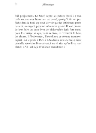 32                         Micromégas


fort proprement. Le Sirien reprit les petites mites ; il leur
parla encore avec beaucoup de bonté, quoiqu’il fût un peu
fâché dans le fond du cœur de voir que les infiniment petits
eussent un orgueil presque infiniment grand. Il leur promit
de leur faire un beau livre de philosophie écrit fort menu
pour leur usage, et que, dans ce livre, ils verraient le bout
des choses. Effectivement, il leur donna ce volume avant son
départ : on le porta à Paris à l’Académie des sciences ; mais,
quand le secrétaire l’eut ouvert, il ne vit rien qu’un livre tout
blanc : « Ah ! dit-il, je m’en étais bien douté. »
 