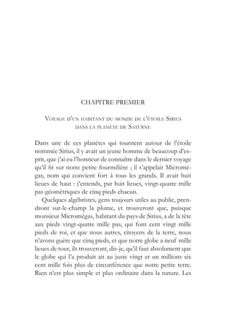CHAPITRE PREMIER

    VOYAGE D’UN HABITANT DU MONDE DE L’ÉTOILE SIRIUS
              DANS LA PLANÈTE DE SATURNE


Dans une de ces planètes qui tournent autour de l’étoile
nommée Sirius, il y avait un jeune homme de beaucoup d’es-
prit, que j’ai eu l’honneur de connaître dans le dernier voyage
qu’il fit sur notre petite fourmilière ; il s’appelait Micromé-
gas, nom qui convient fort à tous les grands. Il avait huit
lieues de haut : j’entends, par huit lieues, vingt-quatre mille
pas géométriques de cinq pieds chacun.
   Quelques algébristes, gens toujours utiles au public, pren-
dront sur-le-champ la plume, et trouveront que, puisque
monsieur Micromégas, habitant du pays de Sirius, a de la tête
aux pieds vingt-quatre mille pas, qui font cent vingt mille
pieds de roi, et que nous autres, citoyens de la terre, nous
n’avons guère que cinq pieds, et que notre globe a neuf mille
lieues de tour, ils trouveront, dis-je, qu’il faut absolument que
le globe qui l’a produit ait au juste vingt et un millions six
cent mille fois plus de circonférence que notre petite terre.
Rien n’est plus simple et plus ordinaire dans la nature. Les
 