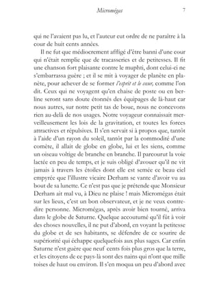 Micromégas                           7



qui ne l’avaient pas lu, et l’auteur eut ordre de ne paraître à la
cour de huit cents années.
    Il ne fut que médiocrement affligé d’être banni d’une cour
qui n’était remplie que de tracasseries et de petitesses. Il fit
une chanson fort plaisante contre le muphti, dont celui-ci ne
s’embarrassa guère ; et il se mit à voyager de planète en pla-
nète, pour achever de se former l’esprit et le cœur, comme l’on
dit. Ceux qui ne voyagent qu’en chaise de poste ou en ber-
line seront sans doute étonnés des équipages de là-haut car
nous autres, sur notre petit tas de boue, nous ne concevons
rien au-delà de nos usages. Notre voyageur connaissait mer-
veilleusement les lois de la gravitation, et toutes les forces
attractives et répulsives. Il s’en servait si à propos que, tantôt
à l’aide d’un rayon du soleil, tantôt par la commodité d’une
comète, il allait de globe en globe, lui et les siens, comme
un oiseau voltige de branche en branche. Il parcourut la voie
lactée en peu de temps, et je suis obligé d’avouer qu’il ne vit
jamais à travers les étoiles dont elle est semée ce beau ciel
empyrée que l’illustre vicaire Derham se vante d’avoir vu au
bout de sa lunette. Ce n’est pas que je prétende que Monsieur
Derham ait mal vu, à Dieu ne plaise ! mais Micromégas était
sur les lieux, c’est un bon observateur, et je ne veux contre-
dire personne. Micromégas, après avoir bien tourné, arriva
dans le globe de Saturne. Quelque accoutumé qu’il fût à voir
des choses nouvelles, il ne put d’abord, en voyant la petitesse
du globe et de ses habitants, se défendre de ce sourire de
supériorité qui échappe quelquefois aux plus sages. Car enfin
Saturne n’est guère que neuf cents fois plus gros que la terre,
et les citoyens de ce pays-là sont des nains qui n’ont que mille
toises de haut ou environ. Il s’en moqua un peu d’abord avec
 