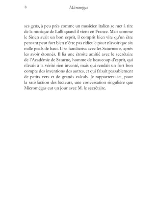 8                          Micromégas


ses gens, à peu près comme un musicien italien se met à rire
de la musique de Lulli quand il vient en France. Mais comme
le Sirien avait un bon esprit, il comprit bien vite qu’un être
pensant peut fort bien n’être pas ridicule pour n’avoir que six
mille pieds de haut. Il se familiarisa avec les Saturniens, après
les avoir étonnés. Il lia une étroite amitié avec le secrétaire
de l’Académie de Saturne, homme de beaucoup d’esprit, qui
n’avait à la vérité rien inventé, mais qui rendait un fort bon
compte des inventions des autres, et qui faisait passablement
de petits vers et de grands calculs. Je rapporterai ici, pour
la satisfaction des lecteurs, une conversation singulière que
Micromégas eut un jour avec M. le secrétaire.
 