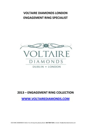 VOLTAIRE DIAMONDS LONDON
                    ENGAGEMENT RING SPECIALIST




          2013 – ENGAGEMENT RING COLLECTION
                 WWW.VOLTAIREDIAMONDS.COM




VOLTAIRE DIAMONDS © 2013. For all enquiries please phone: 020 7404 7524 or email: info@voltairediamonds.com
 