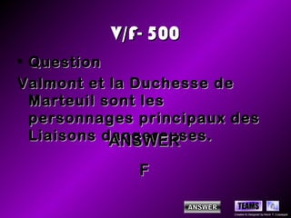 V/F- 500
• Question
Valmont et la Duchesse de
  Marteuil sont les
  personnages principaux des
  Liaisons dangereuses.
            ANSWER
              F

                           TEAMS
                         Created & Designed by Kevin T. Culpepper
 