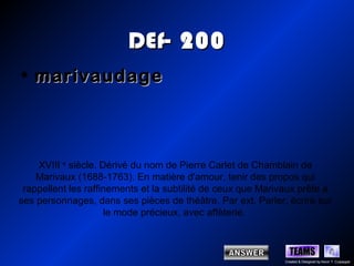 DEf- 200
• marivaudage



    XVIII e siècle. Dérivé du nom de Pierre Carlet de Chamblain de
    Marivaux (1688-1763). En matière d'amour, tenir des propos qui
 rappellent les raffinements et la subtilité de ceux que Marivaux prête à
ses personnages, dans ses pièces de théâtre. Par ext. Parler, écrire sur
                     le mode précieux, avec affèterie.



                                                                TEAMS
                                                              Created & Designed by Kevin T. Culpepper
 