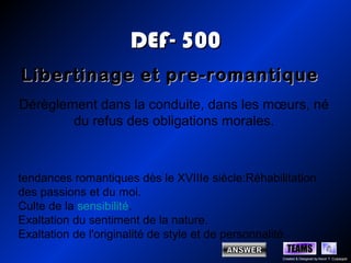 DEF- 500
Libertinage et pre-romantique
Dérèglement dans la conduite, dans les mœurs, né
        du refus des obligations morales.



tendances romantiques dès le XVIIIe siècle:Réhabilitation
des passions et du moi.
Culte de la sensibilité.
Exaltation du sentiment de la nature.
Exaltation de l'originalité de style et de personnalité.
                                                    TEAMS
                                                  Created & Designed by Kevin T. Culpepper
 