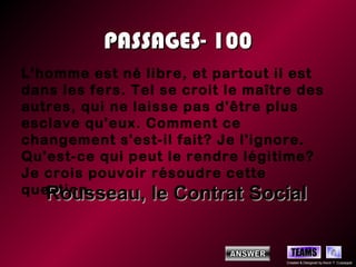 PASSAGES- 100
L'homme est né libre, et partout il est
dans les fers. Tel se croit le maître des
autres, qui ne laisse pas d'être plus
esclave qu'eux. Comment ce
changement s'est-il fait? Je l'ignore.
Qu'est-ce qui peut le rendre légitime?
Je crois pouvoir résoudre cette
question.
   Rousseau, le Contrat Social

                                      TEAMS
                                    Created & Designed by Kevin T. Culpepper
 