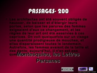 PASSAGES- 200
• Les architectes ont été souvent obligés de
  hausser, de baisser et d'élargir leurs
  portes, selon que les parures des femmes
  exigeaient d'eux ce changement, et les
  règles de leur art ont été asservies à ces
  caprices. On voit quelquefois sur un visage
  une quantité prodigieuse de mouches, et
  elles disparaissent toutes le lendemain.
  Autrefois, les femmes avaient de la taille et
  des dents; aujourd'hui, il n'en est pas
      Montesquieu, les Lettres
  question.

            Persanes
                                           TEAMS
                                         Created & Designed by Kevin T. Culpepper
 