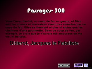 Passages- 300
Vous l'avez deviné; un coup de feu au genou; et Dieu
sait les bonnes et mauvaises aventures amenées par ce
coup de feu. Elles se tiennent ni plus ni moins que les
chaînons d'une gourmette. Sans ce coup de feu, par
exemple, je crois que je n'aurais été amoureux de ma
vie, ni boiteux.

  Diderot, Jacques le Fataliste



                                                 TEAMS
                                               Created & Designed by Kevin T. Culpepper
 