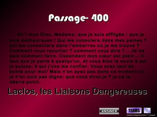 Passage- 400
    Ah ! mon Dieu, Madame, que je suis affligée ! que je
suis malheureuse ! Qui me consolera dans mes peines ?
qui me conseillera dans l'embarras où je me trouve ?
Comment vous raconter ? comment vous dire ?... Je ne
sais comment faire. Cependant mon cœur est plein... Il
faut que je parle à quelqu'un, et vous êtes la seule à qui
je puisse, à qui j'ose me confier. Vous avez tant de
bonté pour moi! Mais n'en ayez pas dans ce moment-ci;
je n'en suis pas digne: que vous dirai-je ? je ne le
désire point.

Laclos, les Liaisons Dangereuses

                                                   TEAMS
                                                 Created & Designed by Kevin T. Culpepper
 