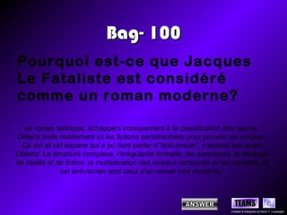 Bag- 100
Pourquoi est-ce que Jacques
Le Fataliste est considéré
comme un roman moderne?

   un roman satirique, échappant ironiquement à la classification des genres.
Diderot imite habilement ici les fictions sentimentales pour pouvoir les critiquer.
  Ce ton et cet espace qui a pu faire parler d’"anti-roman", n’existait pas avant
Diderot. La structure complexe, l’irrégularité formelle, les paradoxes, le mélange
de réalité et de fiction, la multiplication des niveaux temporels et les registres de
               cet anti-roman sont ceux d’un roman très moderne."



                                                                          TEAMS
                                                                        Created & Designed by Kevin T. Culpepper
 