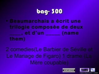 bag- 300
• Beaumarchais a écrit une
  trilogie composée de deux
  ____, et d’un _____ (name
  them)

2 comedies(Le Barbier de Séville et
Le Mariage de Figaro) 1 drame (La
         Mère coupable)
                               TEAMS
                             Created & Designed by Kevin T. Culpepper
 