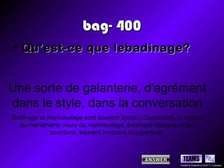 bag- 400
• Qu’est-ce que lebadinage?


Une sorte de galanterie, d'agrément
dans le style, dans la conversation
Badinage et marivaudage sont souvent synon.) Cependant, p. oppos.
  au maniérisme voulu du marivaudage, badinage désigne un jeu
             spontané, souvent innocent et superficiel.



                                                           TEAMS
                                                         Created & Designed by Kevin T. Culpepper
 