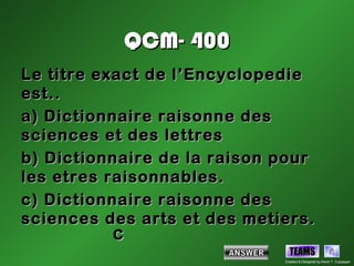 QCM- 400
Le titre exact de l’Encyclopedie
est..
a) Dictionnaire raisonne des
sciences et des lettres
b) Dictionnaire de la raison pour
les etres raisonnables.
c) Dictionnaire raisonne des
sciences des arts et des metiers.
          c
                               TEAMS
                             Created & Designed by Kevin T. Culpepper
 