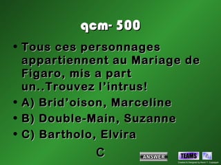 qcm- 500
• Tous ces personnages
  appartiennent au Mariage de
  Figaro, mis a part
  un..Trouvez l’intrus!
• A) Brid’oison, Marceline
• B) Double-Main, Suzanne
• C) Bartholo, Elvira
            C              TEAMS
                         Created & Designed by Kevin T. Culpepper
 